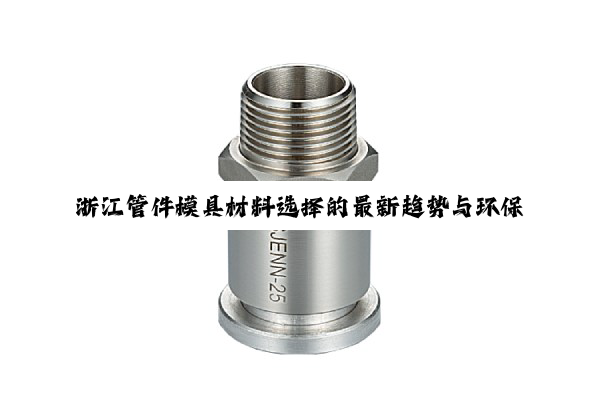 今日科普|浙江管件模具材料选择的最新趋势与环保热点：聚焦高性能与绿色化